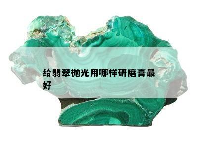 给翡翠抛光用哪样研磨膏更好