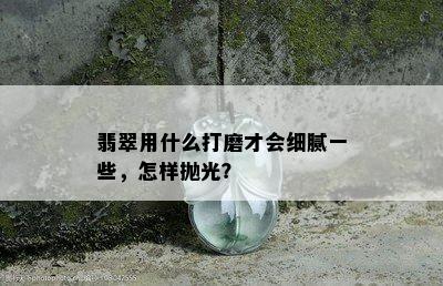 翡翠用什么打磨才会细腻一些，怎样抛光？