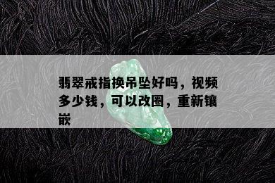 翡翠戒指换吊坠好吗，视频多少钱，可以改圈，重新镶嵌