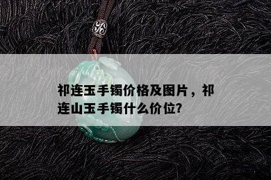 祁连玉手镯价格及图片，祁连山玉手镯什么价位？