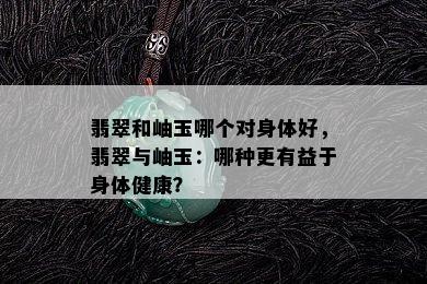 翡翠和岫玉哪个对身体好，翡翠与岫玉：哪种更有益于身体健康？