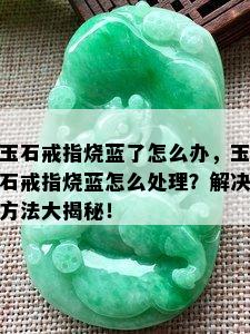 玉石戒指烧蓝了怎么办，玉石戒指烧蓝怎么处理？解决方法大揭秘！