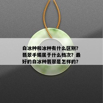 白冰种和冰种有什么区别？翡翠手镯属于什么档次？更好的白冰种翡翠是怎样的？