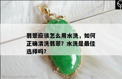 翡翠应该怎么用水洗，如何正确清洗翡翠？水洗是更佳选择吗？