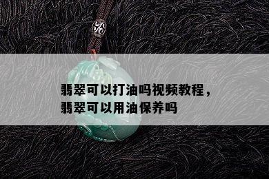 翡翠可以打油吗视频教程，翡翠可以用油保养吗