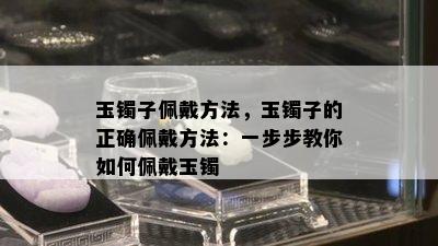 玉镯子佩戴方法，玉镯子的正确佩戴方法：一步步教你如何佩戴玉镯