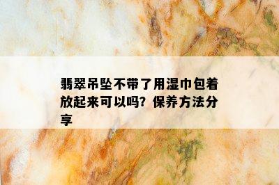 翡翠吊坠不带了用湿巾包着放起来可以吗？保养方法分享