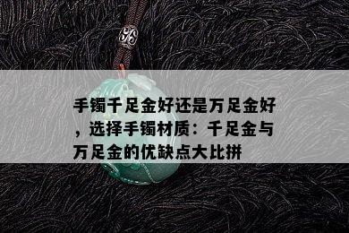 手镯千足金好还是万足金好，选择手镯材质：千足金与万足金的优缺点大比拼