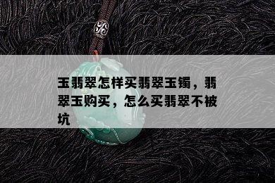 玉翡翠怎样买翡翠玉镯，翡翠玉购买，怎么买翡翠不被坑