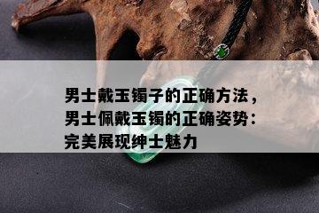 男士戴玉镯子的正确方法，男士佩戴玉镯的正确姿势：完美展现绅士魅力