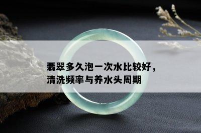 翡翠多久泡一次水比较好，清洗频率与养水头周期