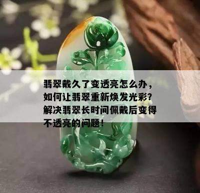 翡翠戴久了变透亮怎么办，如何让翡翠重新焕发光彩？解决翡翠长时间佩戴后变得不透亮的问题！