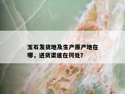 玉石发货地及生产原产地在哪，进货渠道在何处？