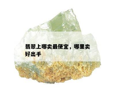 翡翠上哪卖更便宜，哪里卖好出手