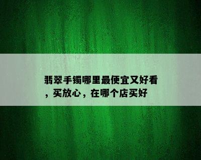 翡翠手镯哪里更便宜又好看，买放心，在哪个店买好