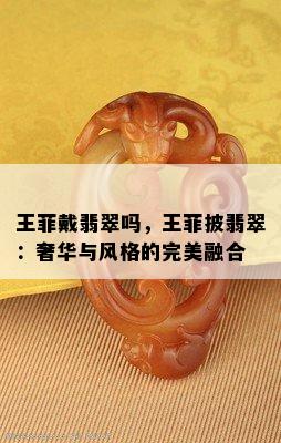 王菲戴翡翠吗，王菲披翡翠：奢华与风格的完美融合