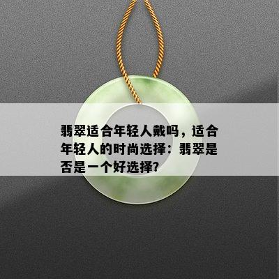 翡翠适合年轻人戴吗，适合年轻人的时尚选择：翡翠是否是一个好选择？