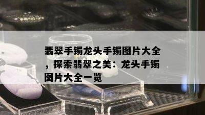 翡翠手镯龙头手镯图片大全，探索翡翠之美：龙头手镯图片大全一览