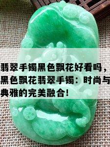 翡翠手镯黑色飘花好看吗，黑色飘花翡翠手镯：时尚与典雅的完美融合！