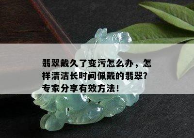 翡翠戴久了变污怎么办，怎样清洁长时间佩戴的翡翠？专家分享有效方法！