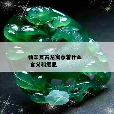 翡翠复古龙寓意着什么 - 含义和意思