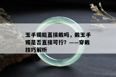 玉手镯能直接戴吗，戴玉手镯是否直接可行？——穿戴技巧解析