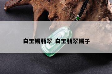 白玉镯翡翠-白玉翡翠镯子