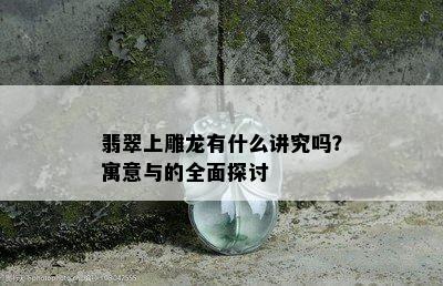 翡翠上雕龙有什么讲究吗？寓意与的全面探讨