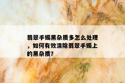 翡翠手镯黑杂质多怎么处理，如何有效清除翡翠手镯上的黑杂质？