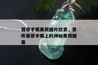 翡翠手镯黑斑图片欣赏，赏析翡翠手镯上的神秘黑斑图案