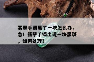 翡翠手镯黑了一块怎么办，急！翡翠手镯出现一块黑斑，如何处理？