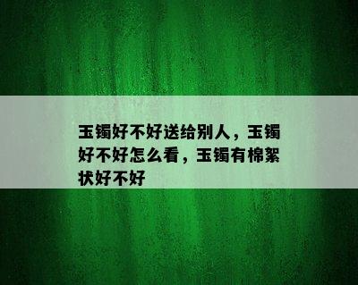 玉镯好不好送给别人，玉镯好不好怎么看，玉镯有棉絮状好不好