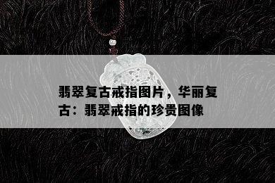 翡翠复古戒指图片，华丽复古：翡翠戒指的珍贵图像