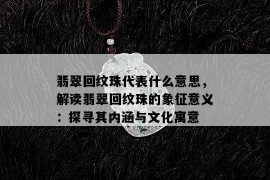 翡翠回纹珠代表什么意思，解读翡翠回纹珠的象征意义：探寻其内涵与文化寓意