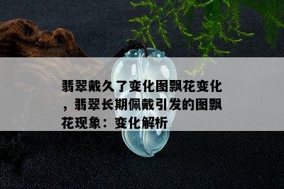 翡翠戴久了变化图飘花变化，翡翠长期佩戴引发的图飘花现象：变化解析