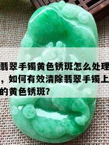 翡翠手镯黄色锈斑怎么处理，如何有效清除翡翠手镯上的黄色锈斑？