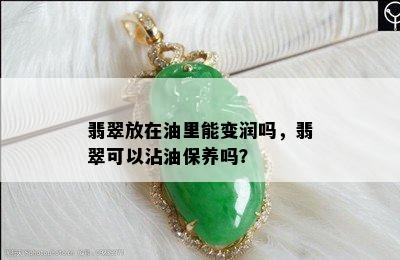 翡翠放在油里能变润吗，翡翠可以沾油保养吗？