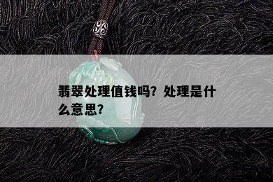 翡翠处理值钱吗？处理是什么意思？