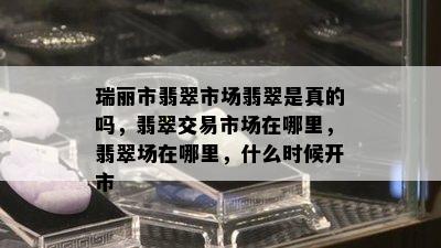 瑞丽市翡翠市场翡翠是真的吗，翡翠交易市场在哪里，翡翠场在哪里，什么时候开市