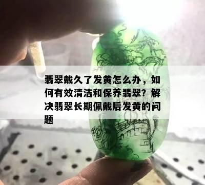 翡翠戴久了发黄怎么办，如何有效清洁和保养翡翠？解决翡翠长期佩戴后发黄的问题