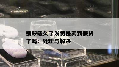 翡翠戴久了发黄是买到假货了吗：处理与解决