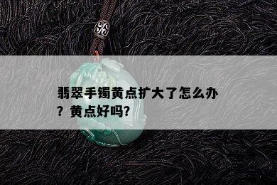 翡翠手镯黄点扩大了怎么办？黄点好吗？