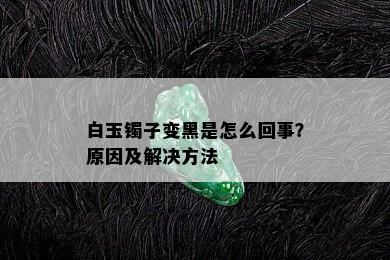 白玉镯子变黑是怎么回事？原因及解决方法