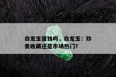 白龙玉值钱吗，白龙玉：珍贵收藏还是市场热门？