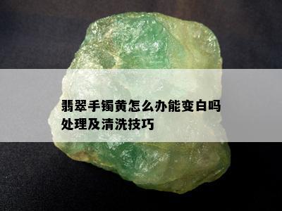 翡翠手镯黄怎么办能变白吗处理及清洗技巧