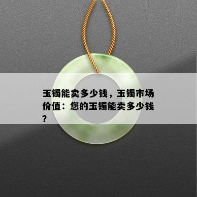 玉镯能卖多少钱，玉镯市场价值：您的玉镯能卖多少钱？