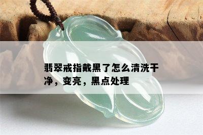 翡翠戒指戴黑了怎么清洗干净，变亮，黑点处理