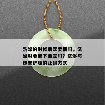 洗澡的时候翡翠要摘吗，洗澡时要摘下翡翠吗？洗浴与珠宝护理的正确方式