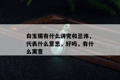 白玉镯有什么讲究和忌讳，代表什么意思，好吗，有什么寓意