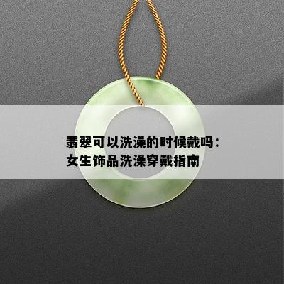 翡翠可以洗澡的时候戴吗：女生饰品洗澡穿戴指南